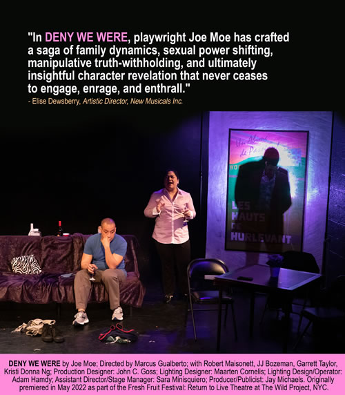 In Deny We Were playwright Joe Moe has crafted a saga of family dynamics, sexual power shifting, manipulative truth-withholding, and ultimately insightful character revelation that never ceases to engage, enrage, and enthrall. -- Elise Dewsberry, Artistic Director, New Musicals Inc.